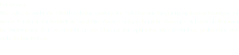 Leistungen Was zählt, ist nicht die Effekthascherei, sondern das Schaffen von langfristig optimalen Lösungen für unsere Kunden in der Architektur. Sorgfältige Analyse und ganzheitliches Konzepte stehen deshalb immer im Vordergrund. Nur so erreicht unsere Planung den optimalen wirtschaftlichen, praktischen und ästhetischen Nutzen.